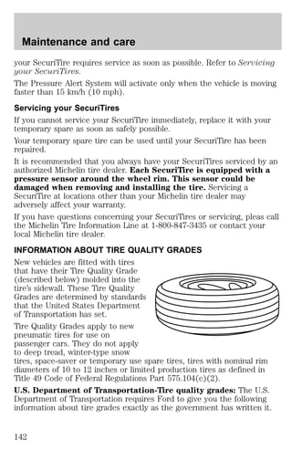 Maintenance and care 
your SecuriTire requires service as soon as possible. Refer to Servicing 
your SecuriTires. 
The Pressure Alert System will activate only when the vehicle is moving 
faster than 15 km/h (10 mph). 
Servicing your SecuriTires 
If you cannot service your SecuriTire immediately, replace it with your 
temporary spare as soon as safely possible. 
Your temporary spare tire can be used until your SecuriTire has been 
repaired. 
It is recommended that you always have your SecuriTires serviced by an 
authorized Michelin tire dealer. Each SecuriTire is equipped with a 
pressure sensor around the wheel rim. This sensor could be 
damaged when removing and installing the tire. Servicing a 
SecuriTire at locations other than your Michelin tire dealer may 
adversely affect your warranty. 
If you have questions concerning your SecuriTires or servicing, pleas call 
the Michelin Tire Information Line at 1-800-847-3435 or contact your 
local Michelin tire dealer. 
INFORMATION ABOUT TIRE QUALITY GRADES 
New vehicles are fitted with tires 
that have their Tire Quality Grade 
(described below) molded into the 
tire’s sidewall. These Tire Quality 
Grades are determined by standards 
that the United States Department 
of Transportation has set. 
Tire Quality Grades apply to new 
pneumatic tires for use on 
passenger cars. They do not apply 
to deep tread, winter-type snow 
tires, space-saver or temporary use spare tires, tires with nominal rim 
diameters of 10 to 12 inches or limited production tires as defined in 
Title 49 Code of Federal Regulations Part 575.104(c)(2). 
U.S. Department of Transportation-Tire quality grades: The U.S. 
Department of Transportation requires Ford to give you the following 
information about tire grades exactly as the government has written it. 
142 
 