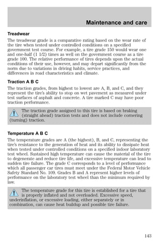 Maintenance and care 
Treadwear 
The treadwear grade is a comparative rating based on the wear rate of 
the tire when tested under controlled conditions on a specified 
government test course. For example, a tire grade 150 would wear one 
and one-half (1 1/2) times as well on the government course as a tire 
grade 100. The relative performance of tires depends upon the actual 
conditions of their use, however, and may depart significantly from the 
norm due to variations in driving habits, service practices, and 
differences in road characteristics and climate. 
Traction A B C 
The traction grades, from highest to lowest are A, B, and C, and they 
represent the tire’s ability to stop on wet pavement as measured under 
test surfaces of asphalt and concrete. A tire marked C may have poor 
traction performance. 
The traction grade assigned to this tire is based on braking 
(straight ahead) traction tests and does not include cornering 
(turning) traction. 
Temperature A B C 
The temperature grades are A (the highest), B, and C, representing the 
tire’s resistance to the generation of heat and its ability to dissipate heat 
when tested under controlled conditions on a specified indoor laboratory 
test wheel. Sustained high temperature can cause the material of the tire 
to degenerate and reduce tire life, and excessive temperature can lead to 
sudden tire failure. The grade C corresponds to a level of performance 
which all passenger car tires must meet under the Federal Motor Vehicle 
Safety Standard No. 109. Grades B and A represent higher levels of 
performance on the laboratory test wheel than the minimum required by 
law. 
The temperature grade for this tire is established for a tire that 
is properly inflated and not overloaded. Excessive speed, 
underinflation, or excessive loading, either separately or in 
combination, can cause heat buildup and possible tire failure. 
143 
 