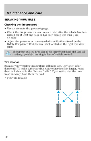 Maintenance and care 
SERVICING YOUR TIRES 
Checking the tire pressure 
² Use an accurate tire pressure gauge. 
² Check the tire pressure when tires are cold, after the vehicle has been 
parked for at least one hour or has been driven less than 5 km 
(3 miles). 
² Adjust tire pressure to recommended specifications found on the 
Safety Compliance Certification Label located on the right rear door 
jamb. 
Improperly inflated tires can affect vehicle handling and can fail 
suddenly, possibly resulting in loss of vehicle control. 
Tire rotation 
Because your vehicle’s tires perform different jobs, they often wear 
differently. To make sure your tires wear evenly and last longer, rotate 
them as indicated in the “Service Guide.” If you notice that the tires 
wear unevenly, have them checked. 
² Four tire rotation 
144 
 