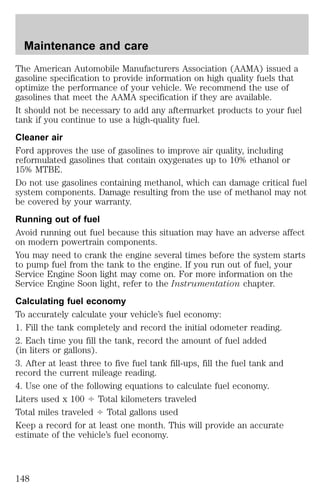 Maintenance and care 
The American Automobile Manufacturers Association (AAMA) issued a 
gasoline specification to provide information on high quality fuels that 
optimize the performance of your vehicle. We recommend the use of 
gasolines that meet the AAMA specification if they are available. 
It should not be necessary to add any aftermarket products to your fuel 
tank if you continue to use a high-quality fuel. 
Cleaner air 
Ford approves the use of gasolines to improve air quality, including 
reformulated gasolines that contain oxygenates up to 10% ethanol or 
15% MTBE. 
Do not use gasolines containing methanol, which can damage critical fuel 
system components. Damage resulting from the use of methanol may not 
be covered by your warranty. 
Running out of fuel 
Avoid running out fuel because this situation may have an adverse affect 
on modern powertrain components. 
You may need to crank the engine several times before the system starts 
to pump fuel from the tank to the engine. If you run out of fuel, your 
Service Engine Soon light may come on. For more information on the 
Service Engine Soon light, refer to the Instrumentation chapter. 
Calculating fuel economy 
To accurately calculate your vehicle’s fuel economy: 
1. Fill the tank completely and record the initial odometer reading. 
2. Each time you fill the tank, record the amount of fuel added 
(in liters or gallons). 
3. After at least three to five fuel tank fill-ups, fill the fuel tank and 
record the current mileage reading. 
4. Use one of the following equations to calculate fuel economy. 
Liters used x 100 4 Total kilometers traveled 
Total miles traveled 4 Total gallons used 
Keep a record for at least one month. This will provide an accurate 
estimate of the vehicle’s fuel economy. 
148 
 