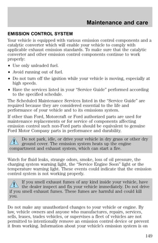Maintenance and care 
EMISSION CONTROL SYSTEM 
Your vehicle is equipped with various emission control components and a 
catalytic converter which will enable your vehicle to comply with 
applicable exhaust emission standards. To make sure that the catalytic 
converter and other emission control components continue to work 
properly: 
² Use only unleaded fuel. 
² Avoid running out of fuel. 
² Do not turn off the ignition while your vehicle is moving, especially at 
high speeds. 
² Have the services listed in your “Service Guide” performed according 
to the specified schedule. 
The Scheduled Maintenance Services listed in the “Service Guide” are 
required because they are considered essential to the life and 
performance of your vehicle and to its emissions system. 
If other than Ford, Motorcraft or Ford authorized parts are used for 
maintenance replacements or for service of components affecting 
emission control such non-Ford parts should be equivalent to genuine 
Ford Motor Company parts in performance and durability. 
Do not park, idle, or drive your vehicle in dry grass or other dry 
ground cover. The emission system heats up the engine 
compartment and exhaust system, which can start a fire. 
Watch for fluid leaks, strange odors, smoke, loss of oil pressure, the 
charging system warning light, the “Service Engine Soon” light or the 
temperature warning light. These events could indicate that the emission 
control system is not working properly. 
If you smell exhaust fumes of any kind inside your vehicle, have 
the dealer inspect and fix your vehicle immediately. Do not drive 
if you smell exhaust fumes. These fumes are harmful and could kill 
you. 
Do not make any unauthorized changes to your vehicle or engine. By 
law, vehicle owners and anyone who manufactures, repairs, services, 
sells, leases, trades vehicles, or supervises a fleet of vehicles are not 
permitted to intentionally remove an emission control device or prevent 
it from working. Information about your vehicle’s emission system is on 
149 
 