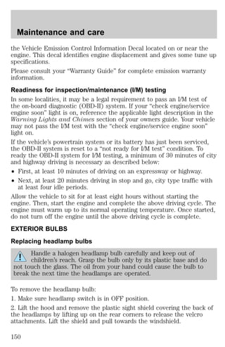 Maintenance and care 
the Vehicle Emission Control Information Decal located on or near the 
engine. This decal identifies engine displacement and gives some tune up 
specifications. 
Please consult your “Warranty Guide” for complete emission warranty 
information. 
Readiness for inspection/maintenance (I/M) testing 
In some localities, it may be a legal requirement to pass an I/M test of 
the on-board diagnostic (OBD-II) system. If your “check engine/service 
engine soon” light is on, reference the applicable light description in the 
Warning Lights and Chimes section of your owners guide. Your vehicle 
may not pass the I/M test with the “check engine/service engine soon” 
light on. 
If the vehicle’s powertrain system or its battery has just been serviced, 
the OBD-II system is reset to a “not ready for I/M test” condition. To 
ready the OBD-II system for I/M testing, a minimum of 30 minutes of city 
and highway driving is necessary as described below: 
² First, at least 10 minutes of driving on an expressway or highway. 
² Next, at least 20 minutes driving in stop and go, city type traffic with 
at least four idle periods. 
Allow the vehicle to sit for at least eight hours without starting the 
engine. Then, start the engine and complete the above driving cycle. The 
engine must warm up to its normal operating temperature. Once started, 
do not turn off the engine until the above driving cycle is complete. 
EXTERIOR BULBS 
Replacing headlamp bulbs 
Handle a halogen headlamp bulb carefully and keep out of 
children’s reach. Grasp the bulb only by its plastic base and do 
not touch the glass. The oil from your hand could cause the bulb to 
break the next time the headlamps are operated. 
To remove the headlamp bulb: 
1. Make sure headlamp switch is in OFF position. 
2. Lift the hood and remove the plastic sight shield covering the back of 
the headlamps by lifting up on the rear corners to release the velcro 
attachments. Lift the shield and pull towards the windshield. 
150 
 
