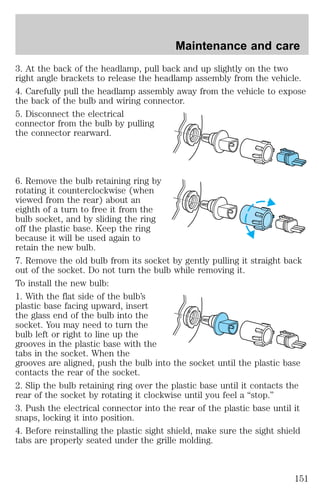Maintenance and care 
3. At the back of the headlamp, pull back and up slightly on the two 
right angle brackets to release the headlamp assembly from the vehicle. 
4. Carefully pull the headlamp assembly away from the vehicle to expose 
the back of the bulb and wiring connector. 
5. Disconnect the electrical 
connector from the bulb by pulling 
the connector rearward. 
6. Remove the bulb retaining ring by 
rotating it counterclockwise (when 
viewed from the rear) about an 
eighth of a turn to free it from the 
bulb socket, and by sliding the ring 
off the plastic base. Keep the ring 
because it will be used again to 
retain the new bulb. 
7. Remove the old bulb from its socket by gently pulling it straight back 
out of the socket. Do not turn the bulb while removing it. 
To install the new bulb: 
1. With the flat side of the bulb’s 
plastic base facing upward, insert 
the glass end of the bulb into the 
socket. You may need to turn the 
bulb left or right to line up the 
grooves in the plastic base with the 
tabs in the socket. When the 
grooves are aligned, push the bulb into the socket until the plastic base 
contacts the rear of the socket. 
2. Slip the bulb retaining ring over the plastic base until it contacts the 
rear of the socket by rotating it clockwise until you feel a “stop.” 
3. Push the electrical connector into the rear of the plastic base until it 
snaps, locking it into position. 
4. Before reinstalling the plastic sight shield, make sure the sight shield 
tabs are properly seated under the grille molding. 
151 
 