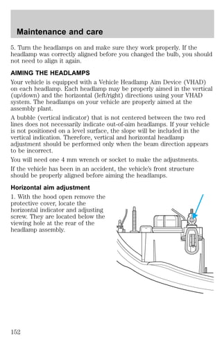 5. Turn the headlamps on and make sure they work properly. If the 
headlamp was correctly aligned before you changed the bulb, you should 
not need to align it again. 
AIMING THE HEADLAMPS 
Your vehicle is equipped with a Vehicle Headlamp Aim Device (VHAD) 
on each headlamp. Each headlamp may be properly aimed in the vertical 
(up/down) and the horizontal (left/right) directions using your VHAD 
system. The headlamps on your vehicle are properly aimed at the 
assembly plant. 
A bubble (vertical indicator) that is not centered between the two red 
lines does not necessarily indicate out-of-aim headlamps. If your vehicle 
is not positioned on a level surface, the slope will be included in the 
vertical indication. Therefore, vertical and horizontal headlamp 
adjustment should be performed only when the beam direction appears 
to be incorrect. 
You will need one 4 mm wrench or socket to make the adjustments. 
If the vehicle has been in an accident, the vehicle’s front structure 
should be properly aligned before aiming the headlamps. 
Horizontal aim adjustment 
1. With the hood open remove the 
protective cover, locate the 
horizontal indicator and adjusting 
screw. They are located below the 
viewing hole at the rear of the 
headlamp assembly. 
D 
U 
Maintenance and care 
152 
 
