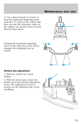 2. Use a 4mm wrench or socket to 
turn the horizontal adjusting screw 
until the “0” mark on the yellow dial 
lines up with the reference mark on 
the marker (as shown) when viewed 
directly from above. 
Turning the horizontal adjusting 
screw in the direction of the arrow 
changes the horizontal aim as 
shown. 
Vertical aim adjustment 
1. Park the vehicle on a level 
surface. 
2. With the hood open, locate the 
bubble level and vertical adjustment 
screw. The adjustment screw is 
located on the outboard side of the 
headlamp. 
Maintenance and care 
D 
U 
153 
 