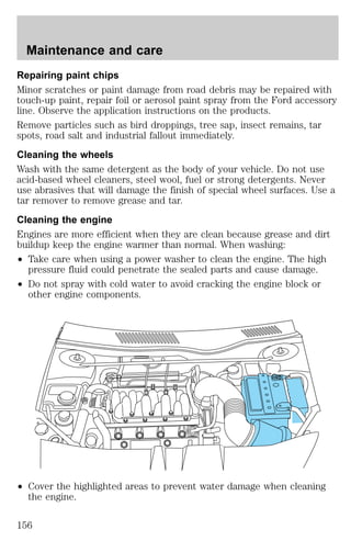 Maintenance and care 
Repairing paint chips 
Minor scratches or paint damage from road debris may be repaired with 
touch-up paint, repair foil or aerosol paint spray from the Ford accessory 
line. Observe the application instructions on the products. 
Remove particles such as bird droppings, tree sap, insect remains, tar 
spots, road salt and industrial fallout immediately. 
Cleaning the wheels 
Wash with the same detergent as the body of your vehicle. Do not use 
acid-based wheel cleaners, steel wool, fuel or strong detergents. Never 
use abrasives that will damage the finish of special wheel surfaces. Use a 
tar remover to remove grease and tar. 
Cleaning the engine 
Engines are more efficient when they are clean because grease and dirt 
buildup keep the engine warmer than normal. When washing: 
² Take care when using a power washer to clean the engine. The high 
pressure fluid could penetrate the sealed parts and cause damage. 
² Do not spray with cold water to avoid cracking the engine block or 
other engine components. 
² Cover the highlighted areas to prevent water damage when cleaning 
the engine. 
156 
 