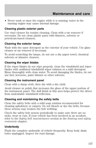Maintenance and care 
² Never wash or rinse the engine while it is running; water in the 
running engine may cause internal damage. 
Cleaning plastic exterior parts 
Use vinyl cleaner for routine cleaning. Clean with a tar remover if 
necessary. Do not clean plastic parts with thinners, solvents or 
petroleum-based cleaners. 
Cleaning the exterior lamps 
Wash with the same detergent as the exterior of your vehicle. Use glass 
cleaner or tar remover if necessary. 
To avoid scratching the lamps, do not use a dry paper towel, chemical 
solvents or abrasive cleaners. 
Cleaning the wiper blades 
If the wiper blades do not wipe properly, clean the windshield and wiper 
blades with undiluted windshield wiper solution or a mild detergent. 
Rinse thoroughly with clean water. To avoid damaging the blades, do not 
use fuel, kerosene, paint thinner or other solvents. 
Cleaning the instrument panel 
Clean with a damp cloth, then dry with a dry cloth. 
Avoid cleaner or polish that increases the gloss of the upper portion of 
the instrument panel. The dull finish in this area helps protect the driver 
from undesirable windshield reflection. 
Cleaning and maintaining the safety belts 
Clean the safety belts with a mild soap solution recommended for 
cleaning upholstery or carpets. Do not bleach or dye the belts, because 
these actions may weaken the belt webbing. 
Check the safety belt system periodically to make sure there are no 
nicks, wear or cuts. If your vehicle has been involved in an accident, 
refer to the Safety belt maintenance section in the Seating and safety 
restraints chapter. 
Underbody 
Flush the complete underside of vehicle frequently. Keep body drain 
holes unplugged. Inspect for road damage. 
157 
 