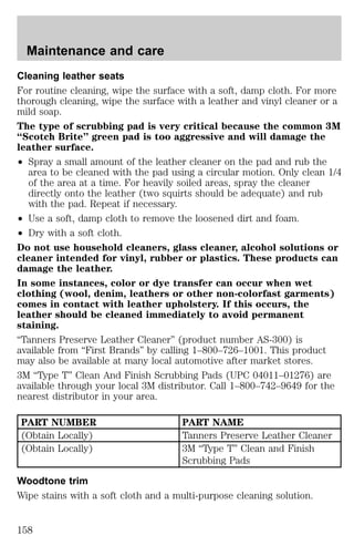 Maintenance and care 
Cleaning leather seats 
For routine cleaning, wipe the surface with a soft, damp cloth. For more 
thorough cleaning, wipe the surface with a leather and vinyl cleaner or a 
mild soap. 
The type of scrubbing pad is very critical because the common 3M 
“Scotch Brite” green pad is too aggressive and will damage the 
leather surface. 
² Spray a small amount of the leather cleaner on the pad and rub the 
area to be cleaned with the pad using a circular motion. Only clean 1/4 
of the area at a time. For heavily soiled areas, spray the cleaner 
directly onto the leather (two squirts should be adequate) and rub 
with the pad. Repeat if necessary. 
² Use a soft, damp cloth to remove the loosened dirt and foam. 
² Dry with a soft cloth. 
Do not use household cleaners, glass cleaner, alcohol solutions or 
cleaner intended for vinyl, rubber or plastics. These products can 
damage the leather. 
In some instances, color or dye transfer can occur when wet 
clothing (wool, denim, leathers or other non-colorfast garments) 
comes in contact with leather upholstery. If this occurs, the 
leather should be cleaned immediately to avoid permanent 
staining. 
“Tanners Preserve Leather Cleaner” (product number AS-300) is 
available from “First Brands” by calling 1–800–726–1001. This product 
may also be available at many local automotive after market stores. 
3M “Type T” Clean And Finish Scrubbing Pads (UPC 04011–01276) are 
available through your local 3M distributor. Call 1–800–742–9649 for the 
nearest distributor in your area. 
PART NUMBER PART NAME 
(Obtain Locally) Tanners Preserve Leather Cleaner 
(Obtain Locally) 3M “Type T” Clean and Finish 
Scrubbing Pads 
Woodtone trim 
Wipe stains with a soft cloth and a multi-purpose cleaning solution. 
158 
 
