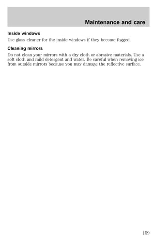 Maintenance and care 
Inside windows 
Use glass cleaner for the inside windows if they become fogged. 
Cleaning mirrors 
Do not clean your mirrors with a dry cloth or abrasive materials. Use a 
soft cloth and mild detergent and water. Be careful when removing ice 
from outside mirrors because you may damage the reflective surface. 
159 
 