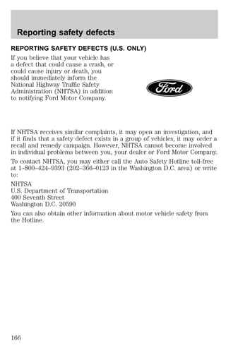 Reporting safety defects 
REPORTING SAFETY DEFECTS (U.S. ONLY) 
If you believe that your vehicle has 
a defect that could cause a crash, or 
could cause injury or death, you 
should immediately inform the 
National Highway Traffic Safety 
Administration (NHTSA) in addition 
to notifying Ford Motor Company. 
If NHTSA receives similar complaints, it may open an investigation, and 
if it finds that a safety defect exists in a group of vehicles, it may order a 
recall and remedy campaign. However, NHTSA cannot become involved 
in individual problems between you, your dealer or Ford Motor Company. 
To contact NHTSA, you may either call the Auto Safety Hotline toll-free 
at 1–800–424–9393 (202–366–0123 in the Washington D.C. area) or write 
to: 
NHTSA 
U.S. Department of Transportation 
400 Seventh Street 
Washington D.C. 20590 
You can also obtain other information about motor vehicle safety from 
the Hotline. 
166 
 