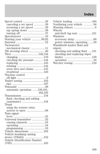 Speed control ..............................36 
canceling a set speed ...............39 
resuming a set speed ...............39 
tap up/tap down .......................38 
turning off .................................37 
Speedometer ...............................10 
Starting your vehicle .............90,92 
Sunvisor .......................................52 
Tachometer 
mechanical cluster ...................11 
Tilt steering wheel ......................40 
Tires ....................................142,144 
changing ..................................119 
checking the pressure ............144 
replacing ..................................145 
rotating ....................................144 
snow tires and chains ............145 
treadwear ................................143 
Traction control 
off light ........................................9 
Trailer towing ............................105 
tips ...........................................107 
Transaxle .....................................99 
automatic operation .......100,101, 
102,103 
Transmission .............................134 
fluid, checking and adding 
(automatic) .............................134 
Trunk 
using the remote entry 
system to open .........................66 
Turn signal 
lever ...........................................35 
Universal transmitter ..................52 
erasing channels .......................55 
operating ...................................54 
programming .............................53 
Vehicle dimensions ...................163 
Vehicle headlamp aiming 
device (VHAD) .........................152 
Vehicle Identification Number 
(VIN) ..........................................165 
Index 
Vehicle loading ..........................104 
Ventilating your vehicle .............94 
Warning chimes .............................6 
Wheels 
anti-theft lug nuts ..................121 
Windows 
accessory delay .........................60 
power windows, operating .......59 
Windshield washer fluid and 
wipers 
checking and adding fluid .....131 
checking and replacing wiper 
blades ......................................139 
operation ...................................34 
Wrecker towing .........................124 
169 
 