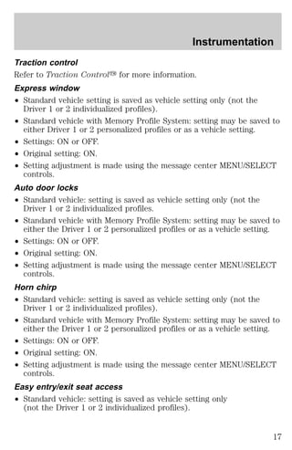 Traction control 
Refer to Traction Controly for more information. 
Express window 
² Standard vehicle setting is saved as vehicle setting only (not the 
Driver 1 or 2 individualized profiles). 
² Standard vehicle with Memory Profile System: setting may be saved to 
either Driver 1 or 2 personalized profiles or as a vehicle setting. 
² Settings: ON or OFF. 
² Original setting: ON. 
² Setting adjustment is made using the message center MENU/SELECT 
controls. 
Auto door locks 
² Standard vehicle: setting is saved as vehicle setting only (not the 
Driver 1 or 2 individualized profiles. 
² Standard vehicle with Memory Profile System: setting may be saved to 
either the Driver 1 or 2 personalized profiles or as a vehicle setting. 
² Settings: ON or OFF. 
² Original setting: ON. 
² Setting adjustment is made using the message center MENU/SELECT 
controls. 
Horn chirp 
² Standard vehicle: setting is saved as vehicle setting only (not the 
Driver 1 or 2 individualized profiles). 
² Standard vehicle with Memory Profile System: setting may be saved to 
either the Driver 1 or 2 personalized profiles or as a vehicle setting. 
² Settings: ON or OFF. 
² Original setting: ON. 
² Setting adjustment is made using the message center MENU/SELECT 
controls. 
Easy entry/exit seat access 
² Standard vehicle: setting is saved as vehicle setting only 
(not the Driver 1 or 2 individualized profiles). 
Instrumentation 
17 
 