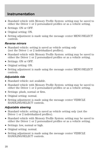 Instrumentation 
² Standard vehicle with Memory Profile System: setting may be saved to 
either the Driver 1 or 2 personalized profiles or as a vehicle setting. 
² Settings: ON or OFF. 
² Original setting: ON. 
² Setting adjustment is made using the message center MENU/SELECT 
controls. 
Reverse mirrors 
² Standard vehicle: setting is saved as vehicle setting only 
(not the Driver 1 or 2 individualized profiles). 
² Standard vehicle with Memory Profile System: setting may be saved to 
either the Driver 1 or 2 personalized profiles or as a vehicle setting. 
² Settings: ON or OFF. 
² Original setting: ON. 
² Setting adjustment is made using the message center MENU/SELECT 
controls. 
Adjustable ride 
² Standard vehicle: not available. 
² Standard vehicle with Memory Profile System: setting may be saved to 
either the Driver 1 or 2 personalized profiles or as a vehicle setting. 
² Settings: plush, normal or firm. 
² Original setting: normal. 
² Setting adjustment is made using the message center VEHICLE 
HANDLING/SELECT controls. 
Adjustable steering 
² Standard vehicle: setting is saved as vehicle setting only (not the 
Driver 1 or 2 individualized profiles). 
² Standard vehicle with Memory Profile System: setting may be saved to 
either the Driver 1 or 2 personalized profiles or as a vehicle setting. 
² Settings: low, normal or high. 
² Original setting: normal. 
² Setting adjustment is made using the message center VEHICLE 
HANDLING/SELECT controls. 
18 
 