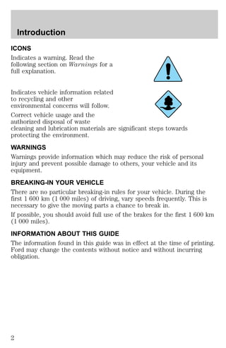 Introduction 
ICONS 
Indicates a warning. Read the 
following section on Warnings for a 
full explanation. 
Indicates vehicle information related 
to recycling and other 
environmental concerns will follow. 
Correct vehicle usage and the 
authorized disposal of waste 
cleaning and lubrication materials are significant steps towards 
protecting the environment. 
WARNINGS 
Warnings provide information which may reduce the risk of personal 
injury and prevent possible damage to others, your vehicle and its 
equipment. 
BREAKING-IN YOUR VEHICLE 
There are no particular breaking-in rules for your vehicle. During the 
first 1 600 km (1 000 miles) of driving, vary speeds frequently. This is 
necessary to give the moving parts a chance to break in. 
If possible, you should avoid full use of the brakes for the first 1 600 km 
(1 000 miles). 
INFORMATION ABOUT THIS GUIDE 
The information found in this guide was in effect at the time of printing. 
Ford may change the contents without notice and without incurring 
obligation. 
2 
 