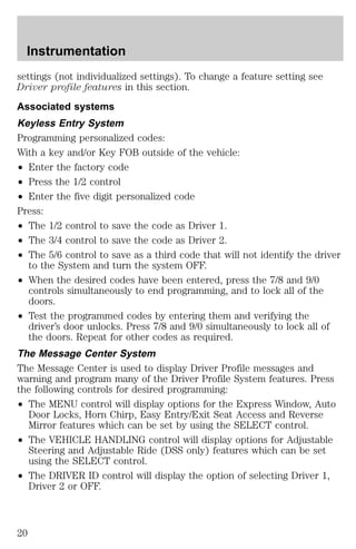 Instrumentation 
settings (not individualized settings). To change a feature setting see 
Driver profile features in this section. 
Associated systems 
Keyless Entry System 
Programming personalized codes: 
With a key and/or Key FOB outside of the vehicle: 
² Enter the factory code 
² Press the 1/2 control 
² Enter the five digit personalized code 
Press: 
² The 1/2 control to save the code as Driver 1. 
² The 3/4 control to save the code as Driver 2. 
² The 5/6 control to save as a third code that will not identify the driver 
to the System and turn the system OFF. 
² When the desired codes have been entered, press the 7/8 and 9/0 
controls simultaneously to end programming, and to lock all of the 
doors. 
² Test the programmed codes by entering them and verifying the 
driver’s door unlocks. Press 7/8 and 9/0 simultaneously to lock all of 
the doors. Repeat for other codes as required. 
The Message Center System 
The Message Center is used to display Driver Profile messages and 
warning and program many of the Driver Profile System features. Press 
the following controls for desired programming: 
² The MENU control will display options for the Express Window, Auto 
Door Locks, Horn Chirp, Easy Entry/Exit Seat Access and Reverse 
Mirror features which can be set by using the SELECT control. 
² The VEHICLE HANDLING control will display options for Adjustable 
Steering and Adjustable Ride (DSS only) features which can be set 
using the SELECT control. 
² The DRIVER ID control will display the option of selecting Driver 1, 
Driver 2 or OFF. 
20 
 