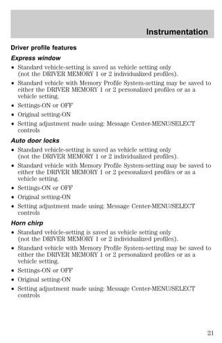 Driver profile features 
Express window 
² Standard vehicle-setting is saved as vehicle setting only 
(not the DRIVER MEMORY 1 or 2 individualized profiles). 
² Standard vehicle with Memory Profile System-setting may be saved to 
either the DRIVER MEMORY 1 or 2 personalized profiles or as a 
vehicle setting. 
² Settings-ON or OFF 
² Original setting-ON 
² Setting adjustment made using: Message Center-MENU/SELECT 
controls 
Auto door locks 
² Standard vehicle-setting is saved as vehicle setting only 
(not the DRIVER MEMORY 1 or 2 individualized profiles). 
² Standard vehicle with Memory Profile System-setting may be saved to 
either the DRIVER MEMORY 1 or 2 personalized profiles or as a 
vehicle setting. 
² Settings-ON or OFF 
² Original setting-ON 
² Setting adjustment made using: Message Center-MENU/SELECT 
controls 
Horn chirp 
² Standard vehicle-setting is saved as vehicle setting only 
(not the DRIVER MEMORY 1 or 2 individualized profiles). 
² Standard vehicle with Memory Profile System-setting may be saved to 
either the DRIVER MEMORY 1 or 2 personalized profiles or as a 
vehicle setting. 
² Settings-ON or OFF 
² Original setting-ON 
² Setting adjustment made using: Message Center-MENU/SELECT 
controls 
Instrumentation 
21 
 