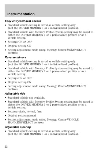 Instrumentation 
Easy entry/exit seat access 
² Standard vehicle-setting is saved as vehicle setting only 
(not the DRIVER MEMORY 1 or 2 individualized profiles). 
² Standard vehicle with Memory Profile System-setting may be saved to 
either the DRIVER MEMORY 1 or 2 personalized profiles or as a 
vehicle setting. 
² Settings-ON or OFF 
² Original setting-ON 
² Setting adjustment made using: Message Center-MENU/SELECT 
controls 
Reverse mirrors 
² Standard vehicle-setting is saved as vehicle setting only 
(not the DRIVER MEMORY 1 or 2 individualized profiles). 
² Standard vehicle with Memory Profile System-setting may be saved to 
either the DRIVER MEMORY 1 or 2 personalized profiles or as a 
vehicle setting. 
² Settings-ON or OFF 
² Original setting-ON 
² Setting adjustment made using: Message Center-MENU/SELECT 
controls 
Adjustable ride 
² Standard vehicle-not available. 
² Standard vehicle with Memory Profile System-setting may be saved to 
either the DRIVER MEMORY 1 or 2 personalized profiles or as a 
vehicle setting. 
² Settings-plush, normal, firm 
² Original setting-normal 
² Setting adjustment made using: Message Center-VEHICLE 
HANDLING/SELECT controls 
Adjustable steering 
² Standard vehicle-setting is saved as vehicle setting only 
(not the DRIVER MEMORY 1 or 2 individualized profiles). 
22 
 