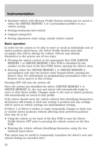 Instrumentation 
² Standard vehicle with Memory Profile System-setting may be saved to 
either the DRIVER MEMORY 1 or 2 personalized profiles or as a 
vehicle setting. 
² Settings-horizontal and vertical 
² Original setting-N/A 
² Setting adjustment made using: outside mirror control 
Basic operation 
In order for the system to be able to store or recall an individuals seat or 
mirror position preferences, the Driver Profile System must first 
recognize who will be driving the vehicle. Drivers may identify 
themselves to the system one of two ways: 
² Pressing the unlock control on the appropriate Key FOB (DRIVER 
MEMORY 1 or DRIVER MEMORY 2 Key FOB is identified by the 
number on the back of the Key FOB) before opening the driver’s door. 
² Entering either the DRIVER MEMORY 1 or DRIVER MEMORY 2 
personalized code into the keyless entry keypad before opening the 
driver’s door. For information on programming personalized codes see 
Keyless entry system in this section. 
Pressing OFF will turn the system off. 
Once the system has identified the driver (DRIVER MEMORY 1 or 
DRIVER MEMORY 2), the seat and mirror will automatically begin to 
move to that driver profile. Changes made to the seat or mirror positions 
will automatically be saved to that profile. 
If the driver should enter the vehicle without first identifying themselves, 
all features will remain at their last setting or position and any settings 
will be saved as vehicle settings not individualized settings. 
If Driver 1 or Driver 2 wishes to make temporarily changes to their seat 
or outside mirror positions without affecting their preferred positions 
they may do so by: 
² Using the switch on the back of the Key FOB to turn the Driver 
Profile System OFF prior to pressing the unlock control on the Key 
FOB. 
² Entering the vehicle without identifying themselves using the two 
methods listed above. 
This option may be useful to temporarily reposition the driver’s seat and 
mirrors during an extended drive. 
24 
 