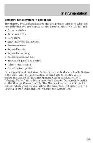 Instrumentation 
Memory Profile System (if equipped) 
The Memory Profile System allows the two primary drivers to select and 
save individualized preferences for the following eleven vehicle features: 
² Express window 
² Auto door locks 
² Horn chirp 
² Easy entry/exit seat access 
² Reverse mirrors 
² Adjustable ride 
² Adjustable steering 
² Autolamp on/delay time 
² Instrument panel dim control 
² Driver’s seat position 
² Outside mirror position 
Basic Operation of the Driver Profile System with Memory Profile System 
is the same, with the added option of being able to identify who is 
driving the vehicle by using the Message Center controls. Refer to 
“Message Center” in the Instrumentation chapter for more information 
on the Message Center controls. The Message Center has a Driver ID 
control, which when pressed, allows the driver to select either Driver 1, 
Driver 2 or OFF. Selecting OFF will turn the system OFF. 
25 
 