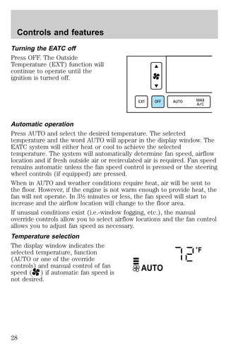Turning the EATC off 
Press OFF. The Outside 
Temperature (EXT) function will 
continue to operate until the 
ignition is turned off. 
EXT OFF AUTO MAX 
A/C 
Automatic operation 
Press AUTO and select the desired temperature. The selected 
temperature and the word AUTO will appear in the display window. The 
EATC system will either heat or cool to achieve the selected 
temperature. The system will automatically determine fan speed, airflow 
location and if fresh outside air or recirculated air is required. Fan speed 
remains automatic unless the fan speed control is pressed or the steering 
wheel controls (if equipped) are pressed. 
When in AUTO and weather conditions require heat, air will be sent to 
the floor. However, if the engine is not warm enough to provide heat, the 
fan will not operate. In 3½ minutes or less, the fan speed will start to 
increase and the airflow location will change to the floor area. 
If unusual conditions exist (i.e.-window fogging, etc.), the manual 
override controls allow you to select airflow locations and the fan control 
allows you to adjust fan speed as necessary. 
Temperature selection 
The display window indicates the 
selected temperature, function 
°F 
(AUTO or one of the override 
controls) and manual control of fan 
AUTO 
speed ( ) if automatic fan speed is 
not desired. 
Controls and features 
28 
 