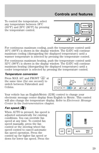 To control the temperature, select 
any temperature between 18°C 
(65°F) and 29°C (85°F) by pressing 
the temperature control. 
Controls and features 
FRONT 
REAR 
For continuous maximum cooling, push the temperature control until 
16°C (60°F) is shown in the display window. The EATC will continue 
maximum cooling (disregarding the displayed temperature) until a 
warmer temperature is selected by pressing the temperature control. 
For continuous maximum heating, push the temperature control until 
32°C (90°F) is shown in the display window. The EATC will continue 
maximum heating (disregarding the displayed temperature) until a 
cooler temperature is selected by pressing the temperature control. 
Temperature conversion 
Press MAX A/C and FRONT at 
the same time (for one second) to 
°C 
switch between Fahrenheit and 
EXT 
Celsius. 
EXT OFF AUTO MAX 
A/C 
FRONT 
REAR 
Your vehicle has an English/Metric (E/M) control to change your 
electronic message center display from English to Metric. This control 
will also change the temperature display. Refer to Electronic Message 
Center in the Instrumentation chapter. 
Fan speed ( ) 
When AUTO is pressed, fan speed is 
adjusted automatically for existing 
conditions. You can override fan 
speed at any time. To control fan 
speed manually, press the fan 
control or the steering wheel fan 
speed control to cancel automatic 
fan speed operation. Press the 
EXT OFF AUTO MAX 
A/C 
control up for higher fan speed or 
down for lower fan speed. Press the 
29 
 