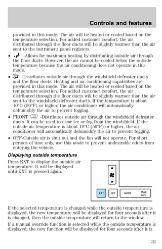 Controls and features 
provided in this mode. The air will be heated or cooled based on the 
temperature selection. For added customer comfort, the air 
distributed through the floor ducts will be slightly warmer than the air 
sent to the instrument panel registers. 
² -Allows for maximum heating by distributing outside air through 
the floor ducts. However, the air cannot be cooled below the outside 
temperature because the air conditioning does not operate in this 
mode. 
² -Distributes outside air through the windshield defroster ducts 
and the floor ducts. Heating and air conditioning capabilities are 
provided in this mode. The air will be heated or cooled based on the 
temperature selection. For added customer comfort, the air 
distributed through the floor ducts will be slightly warmer than the air 
sent to the windshield defroster ducts. If the temperature is about 
10°C (50°F) or higher, the air conditioner will automatically 
dehumidify the air to prevent fogging. 
² FRONT -Distributes outside air through the windshield defroster 
ducts. It can be used to clear ice or fog from the windshield. If the 
outside air temperature is about 10°C (50°F) or higher, the air 
conditioner will automatically dehumidify the air to prevent fogging. 
² OFF-Outside air is shut out and the fan will not operate. For short 
periods of time only, use this mode to prevent undesirable odors from 
entering the vehicle. 
Displaying outside temperature 
Press EXT to display the outside air 
temperature. It will be displayed 
until EXT is pressed again. 
EXT OFF AUTO MAX 
A/C 
If the selected temperature is changed while the outside temperature is 
displayed, the new temperature will be displayed for four seconds after it 
is changed, then the outside temperature will return to the window. 
If a manual override function is selected while the outside temperature is 
displayed, the new function will be displayed for four seconds after it is 
31 
 