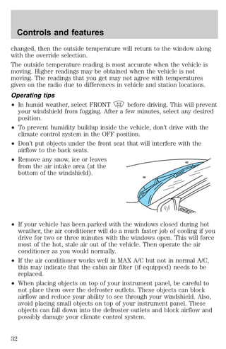 Controls and features 
changed, then the outside temperature will return to the window along 
with the override selection. 
The outside temperature reading is most accurate when the vehicle is 
moving. Higher readings may be obtained when the vehicle is not 
moving. The readings that you get may not agree with temperatures 
given on the radio due to differences in vehicle and station locations. 
Operating tips 
² In humid weather, select FRONT before driving. This will prevent 
your windshield from fogging. After a few minutes, select any desired 
position. 
² To prevent humidity buildup inside the vehicle, don’t drive with the 
climate control system in the OFF position. 
² Don’t put objects under the front seat that will interfere with the 
airflow to the back seats. 
² Remove any snow, ice or leaves 
from the air intake area (at the 
bottom of the windshield). 
² If your vehicle has been parked with the windows closed during hot 
weather, the air conditioner will do a much faster job of cooling if you 
drive for two or three minutes with the windows open. This will force 
most of the hot, stale air out of the vehicle. Then operate the air 
conditioner as you would normally. 
² If the air conditioner works well in MAX A/C but not in normal A/C, 
this may indicate that the cabin air filter (if equipped) needs to be 
replaced. 
² When placing objects on top of your instrument panel, be careful to 
not place them over the defroster outlets. These objects can block 
airflow and reduce your ability to see through your windshield. Also, 
avoid placing small objects on top of your instrument panel. These 
objects can fall down into the defroster outlets and block airflow and 
possibly damage your climate control system. 
32 
 