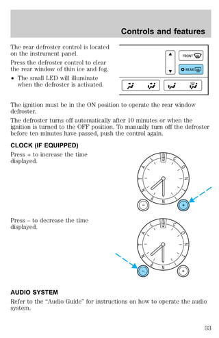 The rear defroster control is located 
on the instrument panel. 
Press the defroster control to clear 
the rear window of thin ice and fog. 
² The small LED will illuminate 
when the defroster is activated. 
Controls and features 
FRONT 
REAR 
The ignition must be in the ON position to operate the rear window 
defroster. 
The defroster turns off automatically after 10 minutes or when the 
ignition is turned to the OFF position. To manually turn off the defroster 
before ten minutes have passed, push the control again. 
CLOCK (IF EQUIPPED) 
Press + to increase the time 
displayed. 
Press – to decrease the time 
displayed. 
N 
C 
I 
O 
N 
T 
L 
A 
T 
N 
E 
N 
C 
I 
O 
N 
T 
L 
A 
T 
N 
E 
AUDIO SYSTEM 
Refer to the “Audio Guide” for instructions on how to operate the audio 
system. 
33 
 
