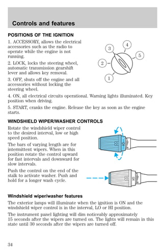 Controls and features 
POSITIONS OF THE IGNITION 
1. ACCESSORY, allows the electrical 
accessories such as the radio to 
4 
3 
operate while the engine is not 
running. 
5 
2. LOCK, locks the steering wheel, 
2 
automatic transmission gearshift 
lever and allows key removal. 
3. OFF, shuts off the engine and all 
1 
accessories without locking the 
steering wheel. 
4. ON, all electrical circuits operational. Warning lights illuminated. Key 
position when driving. 
5. START, cranks the engine. Release the key as soon as the engine 
starts. 
WINDSHIELD WIPER/WASHER CONTROLS 
Rotate the windshield wiper control 
to the desired interval, low or high 
speed position. 
HI 
LO 
The bars of varying length are for 
intermittent wipers. When in this 
OFF 
position rotate the control upward 
for fast intervals and downward for 
slow intervals. 
Push the control on the end of the 
stalk to activate washer. Push and 
HI 
LO 
hold for a longer wash cycle. 
OFF 
Windshield wiper/washer features 
The exterior lamps will illuminate when the ignition is ON and the 
windshield wiper control is in the interval, LO or HI position. 
The instrument panel lighting will dim noticeably approximately 
15 seconds after the wipers are turned on. The lights will remain in this 
state until 30 seconds after the wipers are turned off. 
34 
 