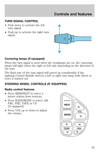 TURN SIGNAL CONTROL 
² Push down to activate the left 
turn signal. 
² Push up to activate the right turn 
signal. 
Controls and features 
HI 
LO 
Cornering lamps (if equipped) 
When the turn signal is used when the headlamps are on, the cornering 
lamps will light either the right or left side depending on the direction of 
the turn. 
The flash rate of the turn signal will speed up considerably if the 
Lighting Control Module detects a left or right turn lamp bulb (front or 
rear) is burned out. 
STEERING WHEEL CONTROLS (IF EQUIPPED) 
Radio control features 
² Press MEM/NEXT to select a 
preset station from memory. 
² Press BAND/MODE to select AM, 
FM1, FM2, TAPE or CD 
(if equipped). 
² Press VOL up or down to adjust 
the volume. 
OFF 
NEXT 
MODE 
35 
 