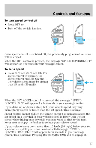 To turn speed control off 
² Press OFF or 
² Turn off the vehicle ignition. 
Controls and features 
ON 
OFF 
Once speed control is switched off, the previously programmed set speed 
will be erased. 
When the OFF control is pressed, the message “SPEED CONTROL OFF” 
will appear for 5 seconds in your message center. 
To set a speed 
² Press SET ACC/SET ACCEL. For 
speed control to operate, the 
speed control must be ON and 
the vehicle speed must be greater 
than 48 km/h (30 mph). 
RES 
SET 
ACCEL 
COAST 
When the SET ACCEL control is pressed, the message “ SPEED 
CONTROL SET” will appear for 5 seconds in your message center. 
If you drive up or down a steep hill, your vehicle speed may vary 
momentarily slower or faster than the set speed. This is normal. 
Speed control cannot reduce the vehicle speed if it increases above the 
set speed on a downhill. If your vehicle speed is faster than the set 
speed while driving on a downhill, you may want to shift to the next 
lower gear or apply the brakes to reduce your vehicle speed. 
If your vehicle slows down more than 16 km/h (10 mph) below your set 
speed on an uphill, your speed control will disengage. “SPEED 
CONTROL CANCELED” will appear for 5 seconds in your message 
center. This is normal. Pressing RES/RSM/RESUME will re-engage it. 
37 
 
