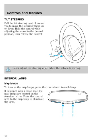 Controls and features 
TILT STEERING 
Pull the tilt steering control toward 
you to move the steering wheel up 
or down. Hold the control while 
adjusting the wheel to the desired 
position, then release the control. 
Never adjust the steering wheel when the vehicle is moving. 
INTERIOR LAMPS 
Map lamps 
To turn on the map lamps, press the control next to each lamp. 
If equipped with a moon roof, the 
map lamps are located on the 
rearview mirror. Press the control 
next to the map lamp to illuminate 
the lamp. AUTO 
40 
 