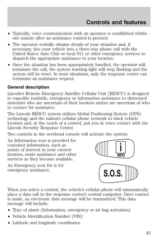 Controls and features 
² Typically, voice communication with an operator is established within 
one minute after an assistance control is pressed. 
² The operator verbally obtains details of your situation and, if 
necessary, ties your vehicle into a three-way phone call with the 
United States Auto Club or local 911 or other emergency services to 
dispatch the appropriate assistance to your location. 
² Once the situation has been appropriately handled, the operator will 
terminate the call, the system warning light will stop flashing and the 
system will be reset. In most situations, only the response center can 
terminate an assistance request. 
General description 
Lincoln’s Remote Emergency Satellite Cellular Unit (RESCU) is designed 
to expedite roadside, emergency or information assistance to distressed 
motorists who are uncertain of their location and/or are uncertain of who 
to contact for assistance. 
The Lincoln RESCU system utilizes Global Positioning System (GPS) 
technology and the nation’s cellular phone network to track vehicle 
location and, at the touch of a control, put you in voice contact with the 
Lincoln Security Response Center. 
Two controls in the overhead console will activate the system: 
An Information icon is provided for 
customer information, such as 
i 
points of interest in your current 
location, route assistance and other 
INFO 
services as they become available. 
An Emergency icon for is for 
emergency assistance. 
S.O.S. 
When you select a control, the vehicle’s cellular phone will automatically 
place a data call to the response center’s central computer. Once contact 
is made, an electronic data message will be transmitted. This data 
message will include: 
² Type of alarm (Information, emergency or air bag acitvation) 
² Vehicle Identification Number (VIN) 
² Latitude and longitude coordinates 
43 
 