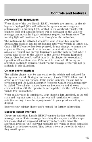 Controls and features 
Activation and deactivation 
When either of the two Lincoln RESCU controls are pressed, or the air 
bags are deployed (this will activate the system as an emergency 
automatically), a warning light, located in the overhead console, will 
begin to flash and status messages will be displayed on the vehicle’s 
message center, confirming an assistance request has been made. The 
warning light will continue to flash throughout the activation. 
The system can be activated whenever your ignition key is in the 
RUN/START position and for six minutes after your vehicle is turned off. 
Once a RESCU control has been pressed, do not attempt to cranks the 
engine as this may cancel the activation. In most situations, the 
assistance request can only be terminated and the system reset when a 
special tone is sent to the vehicle by the Lincoln Security Response 
Center. (See Automatic redial later in this chapter for exceptions.) 
Operation will continue even if the vehicle is turned off during an 
activation (although visual feedback via the message center will not be 
available in this situation). 
Cellular phone interface 
The cellular phone must be connected to the vehicle and activated for 
the system to work. During an activation, Lincoln RESCU takes control 
of the vehicle’s cellular phone. If the phone is in use, the call will be 
terminated and the Lincoln Security Response Center will automatically 
be dialed. The cellular handset becomes inoperative and all voice 
communication with the operator is accomplished via the cellular phone’s 
“hands-free” microphone. 
When an activation is terminated, your phone is left unlocked, in the ON 
state and may not return to its previous call restriction or system 
selection setting. It can be reprogrammed to your previous setting as 
desired. 
Refer to your cellular phone user’s manual for further information. 
Message center interface 
During an activation, Lincoln RESCU communication with the vehicle’s 
message center. Status message describing the sequence of the steps 
being executed are displayed, allowing you to visually follow the 
activation process. The following messages are typical of those displayed 
during an assistance request. They are as shown in the order in which 
they would appear: 
45 
 