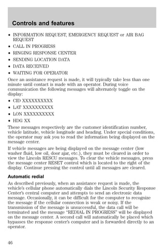 Controls and features 
² INFORMATION REQUEST, EMERGENCY REQUEST or AIR BAG 
REQUEST 
² CALL IN PROGRESS 
² RINGING RESPONSE CENTER 
² SENDING LOCATION DATA 
² DATA RECEIVED 
² WAITING FOR OPERATOR 
Once an assistance request is made, it will typically take less than one 
minute until contact is made with an operator. During voice 
communication the following messages will alternately toggle on the 
display: 
² CID XXXXXXXXXX 
² LAT XXXXXXXXXX 
² LON XXXXXXXXXX 
² HDG XX 
These messages respectively are the customer identification number, 
vehicle latitude, vehicle longitude and heading. Under special conditions, 
the operator may ask you to read the information being displayed on the 
message center. 
If vehicle messages are being displayed on the message center (low 
washer fluid, low oil, door ajar, etc.), they must be cleared in order to 
view the Lincoln RESCU messages. To clear the vehicle messages, press 
the message center RESET control which is located to the right of the 
display. Continue pressing the control until all messages are cleared. 
Automatic redial 
As described previously, when an assistance request is made, the 
vehicle’s cellular phone automatically dials the Lincoln Security Response 
Center’s central computer and attempts to send an electronic data 
message. Occasionally, it can be difficult for the computer to recognize 
the message if the cellular connection is weak or noisy. If the 
transmission of the message is unsuccessful, the data call will be 
terminated and the message “REDIAL IN PROGRESS” will be displayed 
on the message center. A second call will automatically be placed which 
bypasses the response center’s computer and is forwarded directly to an 
operator. 
46 
 