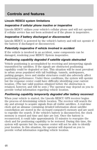 Controls and features 
Lincoln RESCU system limitations 
Inoperative if cellular phone inactive or inoperative 
Lincoln RESCU utilizes your vehicle’s cellular phone and will not operate 
if cellular service has not been activated or if the phone is inoperative. 
Inoperative if battery discharged or disconnected 
Lincoln RESCU is powered by the vehicle’s battery and will not operate if 
the battery if discharged or disconnected. 
Potentially inoperative if vehicle involved in accident 
If the vehicle is involved in an accident, some components can be 
damaged, rendering your RESCU System inoperative. 
Positioning capability degraded if satellite signals obstructed 
Vehicle positioning is accomplished by receiving and interpreting signals 
transmitted by satellites. If the signals are obstructed positioning 
capability could be degraded or lost. This situation will be most prevalent 
in urban areas populated with tall buildings. tunnels, underpasses, 
parking garages, trees and similar structures could also adversely affect 
positioning performance. Under these conditions, the system will operate 
but the response center could have difficulty identifying your current 
location. (The last valid position obtained before the obstruction is 
retained, however, and will be sent.) The operator may depend on you to 
provide verbal information regarding vehicle location. 
Positioning capability temporarily degraded after battery reconnect 
When your vehicle is started, the Lincoln RESCU GPS receiver begins 
the process of determining vehicle location. The receiver will search the 
sky and attempt to acquire signals from all visible satellites. A real-time 
clock and an almanac containing detailed information about satellite 
constellation are stored in the on-board computer’s memory and are used 
to expedite the search. If the vehicle’s battery is disconnected, the clock 
memory is erased and time and date are lost. Once the battery is 
reconnected, it could take approximately 15 minutes to reacquire the 
clock and for positioning capability to be restored. During this time, the 
system will operate but the response center will not be able to identify 
your location. In this situation, the operator will depend on you to 
provide verbal information regarding vehicle location. 
48 
 
