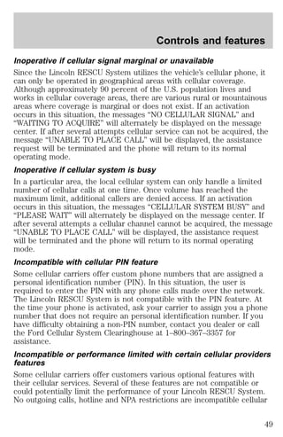 Controls and features 
Inoperative if cellular signal marginal or unavailable 
Since the Lincoln RESCU System utilizes the vehicle’s cellular phone, it 
can only be operated in geographical areas with cellular coverage. 
Although approximately 90 percent of the U.S. population lives and 
works in cellular coverage areas, there are various rural or mountainous 
areas where coverage is marginal or does not exist. If an activation 
occurs in this situation, the messages “NO CELLULAR SIGNAL” and 
“WAITING TO ACQUIRE” will alternately be displayed on the message 
center. If after several attempts cellular service can not be acquired, the 
message “UNABLE TO PLACE CALL” will be displayed, the assistance 
request will be terminated and the phone will return to its normal 
operating mode. 
Inoperative if cellular system is busy 
In a particular area, the local cellular system can only handle a limited 
number of cellular calls at one time. Once volume has reached the 
maximum limit, additional callers are denied access. If an activation 
occurs in this situation, the messages “CELLULAR SYSTEM BUSY” and 
“PLEASE WAIT” will alternately be displayed on the message center. If 
after several attempts a cellular channel cannot be acquired, the message 
“UNABLE TO PLACE CALL” will be displayed, the assistance request 
will be terminated and the phone will return to its normal operating 
mode. 
Incompatible with cellular PIN feature 
Some cellular carriers offer custom phone numbers that are assigned a 
personal identification number (PIN). In this situation, the user is 
required to enter the PIN with any phone calls made over the network. 
The Lincoln RESCU System is not compatible with the PIN feature. At 
the time your phone is activated, ask your carrier to assign you a phone 
number that does not require an personal identification number. If you 
have difficulty obtaining a non-PIN number, contact you dealer or call 
the Ford Cellular System Clearinghouse at 1–800–367–3357 for 
assistance. 
Incompatible or performance limited with certain cellular providers 
features 
Some cellular carriers offer customers various optional features with 
their cellular services. Several of these features are not compatible or 
could potentially limit the performance of your Lincoln RESCU System. 
No outgoing calls, hotline and NPA restrictions are incompatible cellular 
49 
 