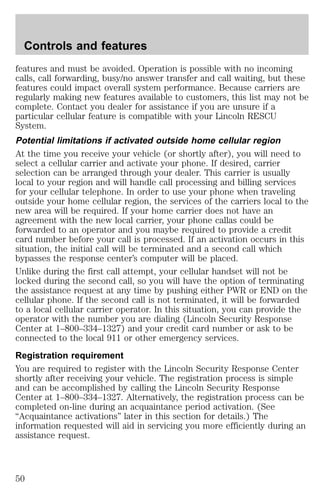 Controls and features 
features and must be avoided. Operation is possible with no incoming 
calls, call forwarding, busy/no answer transfer and call waiting, but these 
features could impact overall system performance. Because carriers are 
regularly making new features available to customers, this list may not be 
complete. Contact you dealer for assistance if you are unsure if a 
particular cellular feature is compatible with your Lincoln RESCU 
System. 
Potential limitations if activated outside home cellular region 
At the time you receive your vehicle (or shortly after), you will need to 
select a cellular carrier and activate your phone. If desired, carrier 
selection can be arranged through your dealer. This carrier is usually 
local to your region and will handle call processing and billing services 
for your cellular telephone. In order to use your phone when traveling 
outside your home cellular region, the services of the carriers local to the 
new area will be required. If your home carrier does not have an 
agreement with the new local carrier, your phone callas could be 
forwarded to an operator and you maybe required to provide a credit 
card number before your call is processed. If an activation occurs in this 
situation, the initial call will be terminated and a second call which 
bypasses the response center’s computer will be placed. 
Unlike during the first call attempt, your cellular handset will not be 
locked during the second call, so you will have the option of terminating 
the assistance request at any time by pushing either PWR or END on the 
cellular phone. If the second call is not terminated, it will be forwarded 
to a local cellular carrier operator. In this situation, you can provide the 
operator with the number you are dialing (Lincoln Security Response 
Center at 1–800–334–1327) and your credit card number or ask to be 
connected to the local 911 or other emergency services. 
Registration requirement 
You are required to register with the Lincoln Security Response Center 
shortly after receiving your vehicle. The registration process is simple 
and can be accomplished by calling the Lincoln Security Response 
Center at 1–800–334–1327. Alternatively, the registration process can be 
completed on-line during an acquaintance period activation. (See 
“Acquaintance activations” later in this section for details.) The 
information requested will aid in servicing you more efficiently during an 
assistance request. 
50 
 