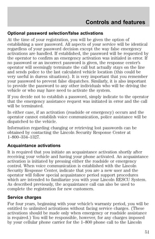 Controls and features 
Optional password selection/false activations 
At the time of your registration, you will be given the option of 
establishing a user password. All aspects of your service will be identical 
regardless of your password decision except the way false emergency 
activations are handled. If established, the password will be requested by 
the operator to confirm an emergency activation was initialed in error. If 
no password or an incorrect password is given, the response center’s 
operator will seemingly terminate the call but actually stays on the line 
and sends police to the last calculated vehicle location (this could be 
very useful in duress situations). It is very important that you remember 
your password to prevent false dispatches. Similarly, it is also important 
to provide the password to any other individuals who will be driving the 
vehicle or who may have need to activate the system. 
If you decide not to establish a password, simply indicate to the operator 
that the emergency assistance request was initiated in error and the call 
will be terminated. 
In either case, if an activation (roadside or emergency) occurs and the 
operator cannot establish voice communication, police assistance will be 
dispatched to the vehicle. 
Information regarding changing or retrieving lost passwords can be 
obtained by contacting the Lincoln Security Response Center at 
1–800–334–1327. 
Acquaintance activations 
It is required that you initiate an acquaintance activation shortly after 
receiving your vehicle and having your phone activated. An acquaintance 
activation is initiated by pressing either the roadside or emergency 
control. When voice communication is established with the Lincoln 
Security Response Center, indicate that you are a new user and the 
operator will follow special acquaintance period support procedures 
which are intended to familiarize you with your Lincoln RESCU System. 
As described previously, the acquaintance call can also be used to 
complete the registration for new customers. 
Service charges 
For four years, beginning with your vehicle’s warranty period, you will be 
entitled to unlimited activations without facing service charges. (These 
activations should be made only when emergency or roadside assistance 
is required.) You will be responsible, however, for any charges imposed 
by your cellular phone carrier for the 1–800 phone call to the Lincoln 
51 
 