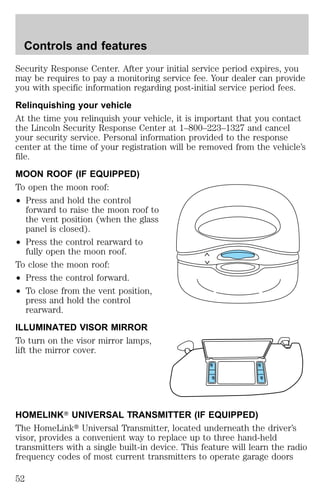 Controls and features 
Security Response Center. After your initial service period expires, you 
may be requires to pay a monitoring service fee. Your dealer can provide 
you with specific information regarding post-initial service period fees. 
Relinquishing your vehicle 
At the time you relinquish your vehicle, it is important that you contact 
the Lincoln Security Response Center at 1–800–223–1327 and cancel 
your security service. Personal information provided to the response 
center at the time of your registration will be removed from the vehicle’s 
file. 
MOON ROOF (IF EQUIPPED) 
To open the moon roof: 
² Press and hold the control 
forward to raise the moon roof to 
the vent position (when the glass 
panel is closed). 
² Press the control rearward to 
fully open the moon roof. 
To close the moon roof: 
² Press the control forward. 
² To close from the vent position, 
press and hold the control 
rearward. 
ILLUMINATED VISOR MIRROR 
To turn on the visor mirror lamps, 
lift the mirror cover. 
HOMELINKT UNIVERSAL TRANSMITTER (IF EQUIPPED) 
The HomeLinkt Universal Transmitter, located underneath the driver’s 
visor, provides a convenient way to replace up to three hand-held 
transmitters with a single built-in device. This feature will learn the radio 
frequency codes of most current transmitters to operate garage doors 
52 
 