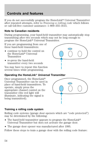 Controls and features 
If you do not successfully program the HomeLinkt Universal Transmitter 
after repeated attempts, refer to Training a rolling code which follows 
or call toll-free customer assistance: 1–800–355–3515. 
Note to Canadian residents 
During programming, your hand-held transmitter may automatically stop 
transmitting after two seconds which may not be long enough to 
program the HomeLinkt Universal Transmitter. 
If you are programming from one of 
these hand-held transmitters: 
² continue to hold the control on 
the HomeLinkt Universal 
Transmitter 
² re-press the hand-held 
transmitter every two seconds 
You may have to repeat this function 
several times while programming. 
Operating the HomeLinkT Universal Transmitter 
Once programmed, the HomeLinkt 
Universal Transmitter can be used in 
place of hand-held transmitters. To 
operate, simply press the 
appropriate channel control on the 
transmitter (the red light will 
illuminate, indicating the signal is 
being transmitted). 
Training a rolling code system 
Rolling code systems (garage door openers which are “code protected”) 
may be determined by the following: 
² The hand-held transmitter appears to program the HomeLinkt 
Universal Transmitter but does not activate the garage door. 
² The garage door opener was manufactured after 1995. 
Follow these steps to train a garage door with the rolling code feature: 
54 
 