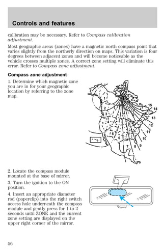 calibration may be necessary. Refer to Compass calibration 
adjustment. 
Most geographic areas (zones) have a magnetic north compass point that 
varies slightly from the northerly direction on maps. This variation is four 
degrees between adjacent zones and will become noticeable as the 
vehicle crosses multiple zones. A correct zone setting will eliminate this 
error. Refer to Compass zone adjustment. 
Compass zone adjustment 
1. Determine which magnetic zone 
you are in for your geographic 
location by referring to the zone 
map. 
2. Locate the compass module 
mounted at the base of mirror. 
3. Turn the ignition to the ON 
position. 
4. Insert an appropriate diameter 
rod (paperclip) into the right switch 
access hole underneath the compass 
module and gently press for 1 to 2 
seconds until ZONE and the current 
zone setting are displayed on the 
upper right corner of the mirror. 
1 
2 
3 
4 
5 
6 
7 8 9 
10 
15 
12 
11 
14 
13 
Controls and features 
56 
 