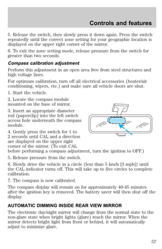 Controls and features 
5. Release the switch, then slowly press it down again. Press the switch 
repeatedly until the correct zone setting for your geographic location is 
displayed on the upper right corner of the mirror. 
6. To exit the zone setting mode, release pressure from the switch for 
greater than two seconds. 
Compass calibration adjustment 
Perform this adjustment in an open area free from steel structures and 
high voltage lines. 
For optimum calibration, turn off all electrical accessories (heater/air 
conditioning, wipers, etc.) and make sure all vehicle doors are shut. 
1. Start the vehicle. 
2. Locate the compass module 
mounted on the base of mirror. 
3. Insert an appropriate diameter 
rod (paperclip) into the left switch 
access hole underneath the compass 
module. 
4. Gently press the switch for 1 to 
2 seconds until CAL and a direction 
are displayed on the upper right 
corner of the mirror. (To exit CAL 
before performing a compass adjustment, turn the ignition to OFF.) 
5. Release pressure from the switch. 
6. Slowly drive the vehicle in a circle (less than 5 km/h [3 mph]) until 
the CAL indicator turns off. This will take up to five circles to complete 
calibration. 
7. The compass is now calibrated. 
The compass display will remain on for approximately 40-45 minutes 
after the ignition key is removed. The battery saver will then shut off the 
display. 
AUTOMATIC DIMMING INSIDE REAR VIEW MIRROR 
The electronic day/night mirror will change from the normal state to the 
non-glare state when bright lights (glare) reach the mirror. When the 
mirror detects bright light from front or behind, it will automatically 
adjust to minimize glare. 
57 
 