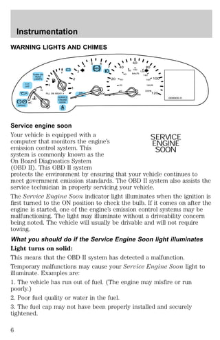 WARNING LIGHTS AND CHIMES 
80 
60 
100 
km/h 
120 
MPH 
5 6 
ABS 
T/C 
OFF 
! P 
BRAKE 
– + 
RPMx1000 
TURN ON 
HEAD 
LAMPS 
NORM 
C 
H 
E 
F 
FILL ON RIGHT 
SERVICE 
ENGINE 
SOON 
3 
AIR 
BAG 
2 
0 
1 
4 
7 
20 
0 
80 
100 
120 
40 
40 
20 
0 
60 
140 
160 
180 
200 
000000.0 
Service engine soon 
Your vehicle is equipped with a 
SERVICE 
computer that monitors the engine’s 
ENGINE 
emission control system. This 
SOON 
system is commonly known as the 
On Board Diagnostics System 
(OBD II). This OBD II system 
protects the environment by ensuring that your vehicle continues to 
meet government emission standards. The OBD II system also assists the 
service technician in properly servicing your vehicle. 
The Service Engine Soon indicator light illuminates when the ignition is 
first turned to the ON position to check the bulb. If it comes on after the 
engine is started, one of the engine’s emission control systems may be 
malfunctioning. The light may illuminate without a driveability concern 
being noted. The vehicle will usually be drivable and will not require 
towing. 
What you should do if the Service Engine Soon light illuminates 
Light turns on solid: 
This means that the OBD II system has detected a malfunction. 
Temporary malfunctions may cause your Service Engine Soon light to 
illuminate. Examples are: 
1. The vehicle has run out of fuel. (The engine may misfire or run 
poorly.) 
2. Poor fuel quality or water in the fuel. 
3. The fuel cap may not have been properly installed and securely 
tightened. 
Instrumentation 
6 
 