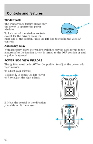 Window lock 
The window lock feature allows only 
the driver to operate the power 
windows. 
To lock out all the window controls 
except for the driver’s press the 
right side of the control. Press the left side to restore the window 
controls. 
Accessory delay 
With accessory delay, the window switches may be used for up to ten 
minutes after the ignition switch is turned to the OFF position or until 
any door is opened. 
POWER SIDE VIEW MIRRORS 
The ignition must be in ACC or ON position to adjust the power side 
view mirrors. 
To adjust your mirrors: 
1. Select L to adjust the left mirror 
or R to adjust the right mirror. 
2. Move the control in the direction 
you wish to tilt the mirror. 
WINDOW 
LOCK 
MIRRORS 
L R 
MIRRORS 
L R 
Controls and features 
60 
 