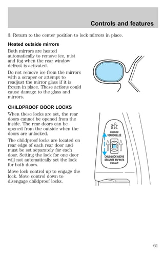 Controls and features 
3. Return to the center position to lock mirrors in place. 
Heated outside mirrors 
Both mirrors are heated 
automatically to remove ice, mist 
and fog when the rear window 
defrost is activated. 
Do not remove ice from the mirrors 
with a scraper or attempt to 
readjust the mirror glass if it is 
frozen in place. These actions could 
cause damage to the glass and 
mirrors. 
CHILDPROOF DOOR LOCKS 
When these locks are set, the rear 
doors cannot be opened from the 
inside. The rear doors can be 
opened from the outside when the 
doors are unlocked. 
LOCKED 
VERROUILLEE 
The childproof locks are located on 
rear edge of each rear door and 
must be set separately for each 
door. Setting the lock for one door 
will not automatically set the lock 
for both doors. 
Move lock control up to engage the 
lock. Move control down to 
disengage childproof locks. 
CHILD LOCK ABOVE 
SECURITE ENFANTS 
ENHAUT 
61 
 