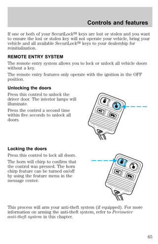 Controls and features 
If one or both of your SecuriLocky keys are lost or stolen and you want 
to ensure the lost or stolen key will not operate your vehicle, bring your 
vehicle and all available SecuriLocky keys to your dealership for 
reinitialization. 
REMOTE ENTRY SYSTEM 
The remote entry system allows you to lock or unlock all vehicle doors 
without a key. 
The remote entry features only operate with the ignition in the OFF 
position. 
Unlocking the doors 
Press this control to unlock the 
driver door. The interior lamps will 
illuminate. 
Press the control a second time 
within five seconds to unlock all 
doors. 
Locking the doors 
Press this control to lock all doors. 
The horn will chirp to confirm that 
the control was pressed. The horn 
chirp feature can be turned on/off 
by using the feature menu in the 
message center. 
This process will arm your anti-theft system (if equipped). For more 
information on arming the anti-theft system, refer to Perimeter 
anti-theft system in this chapter. 
65 
 