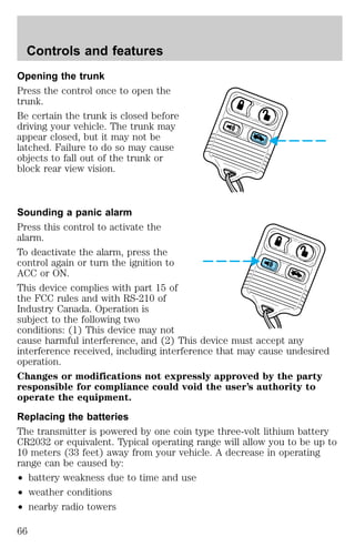 Controls and features 
Opening the trunk 
Press the control once to open the 
trunk. 
Be certain the trunk is closed before 
driving your vehicle. The trunk may 
appear closed, but it may not be 
latched. Failure to do so may cause 
objects to fall out of the trunk or 
block rear view vision. 
Sounding a panic alarm 
Press this control to activate the 
alarm. 
To deactivate the alarm, press the 
control again or turn the ignition to 
ACC or ON. 
This device complies with part 15 of 
the FCC rules and with RS-210 of 
Industry Canada. Operation is 
subject to the following two 
conditions: (1) This device may not 
cause harmful interference, and (2) This device must accept any 
interference received, including interference that may cause undesired 
operation. 
Changes or modifications not expressly approved by the party 
responsible for compliance could void the user’s authority to 
operate the equipment. 
Replacing the batteries 
The transmitter is powered by one coin type three-volt lithium battery 
CR2032 or equivalent. Typical operating range will allow you to be up to 
10 meters (33 feet) away from your vehicle. A decrease in operating 
range can be caused by: 
² battery weakness due to time and use 
² weather conditions 
² nearby radio towers 
66 
 