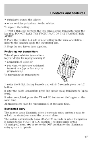 Controls and features 
² structures around the vehicle 
² other vehicles parked next to the vehicle 
To replace the battery: 
1. Twist a thin coin between the two halves of the transmitter near the 
key ring. DO NOT TAKE THE FRONT PART OF THE TRANSMITTER 
APART. 
2. Place the positive (+) side of new battery in the same orientation. 
Refer to the diagram inside the transmitter unit. 
3. Snap the two halves back together. 
Replacing lost transmitters 
Take all your vehicle’s transmitters 
to your dealer for reprogramming if: 
² a transmitter is lost or 
² you want to purchase additional 
transmitters (up to four may be 
programmed). 
To reprogram the transmitters: 
1. enter the 5 digit factory keycode and within 5 seconds press the 1/2 
button. 
2. after the doors lock/unlock, press any button on all transmitters (up to 
four). 
3. when completed, press the 7/8 and 9/0 buttons on the keypad at the 
same time. 
All transmitters must be reprogrammed at the same time. 
Illuminated entry 
The interior lamps illuminate when the remote entry system is used to 
unlock the door(s) or sound the personal alarm. 
The system automatically turns off after 25 seconds or when the ignition 
is turned to the START or ACC position. The dome lamp switch 
(if equipped) must not be set to the OFF position for the illuminated 
entry system to operate. 
67 
 
