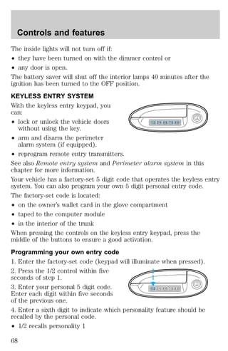 The inside lights will not turn off if: 
² they have been turned on with the dimmer control or 
² any door is open. 
The battery saver will shut off the interior lamps 40 minutes after the 
ignition has been turned to the OFF position. 
KEYLESS ENTRY SYSTEM 
With the keyless entry keypad, you 
can: 
² lock or unlock the vehicle doors 
without using the key. 
² arm and disarm the perimeter 
alarm system (if equipped). 
1 2 3 4 5 6 7 8 9 0 
² reprogram remote entry transmitters. 
See also Remote entry system and Perimeter alarm system in this 
chapter for more information. 
Your vehicle has a factory-set 5 digit code that operates the keyless entry 
system. You can also program your own 5 digit personal entry code. 
The factory-set code is located: 
² on the owner’s wallet card in the glove compartment 
² taped to the computer module 
² in the interior of the trunk 
When pressing the controls on the keyless entry keypad, press the 
middle of the buttons to ensure a good activation. 
Programming your own entry code 
1. Enter the factory-set code (keypad will illuminate when pressed). 
2. Press the 1/2 control within five 
seconds of step 1. 
3. Enter your personal 5 digit code. 
1 2 3 4 5 6 7 8 9 0 
Enter each digit within five seconds 
of the previous one. 
4. Enter a sixth digit to indicate which personality feature should be 
recalled by the personal code. 
² 1/2 recalls personality 1 
Controls and features 
68 
 